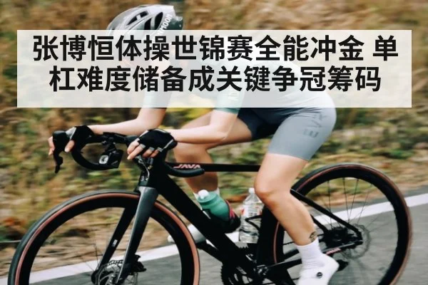 张博恒体操世锦赛全能冲金 单杠难度储备成关键争冠筹码
